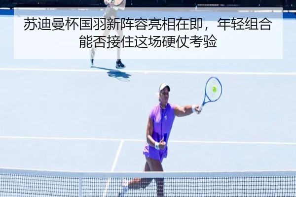 苏迪曼杯国羽新阵容亮相在即，年轻组合能否接住这场硬仗考验